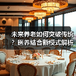 未来养老如何突破传统？医养结合新模式解析（图4）