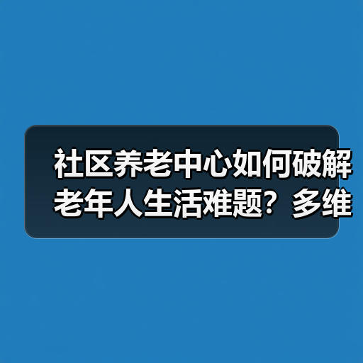 社区养老中心如何破解老年人生活难题？多维服务提升晚年幸福感（图3）
