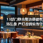 13部门联合整治保健市场乱象 严打虚假宣传守护消费者权益（图4）