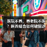 医院不养、养老院不医?医养结合如何破解这一难题?(图2) 医院不养、养老院不医?医养结合如何破解这一难题?(图2)